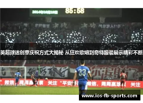 英超球迷创意庆祝方式大揭秘 从狂欢歌唱到奇特服装展示精彩不断