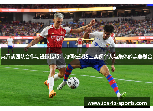 莱万谈团队合作与进球技巧：如何在球场上实现个人与集体的完美融合