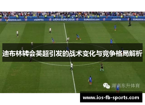 迪布林转会英超引发的战术变化与竞争格局解析 迪布林转会英超引发的战术变化与竞争格局解析