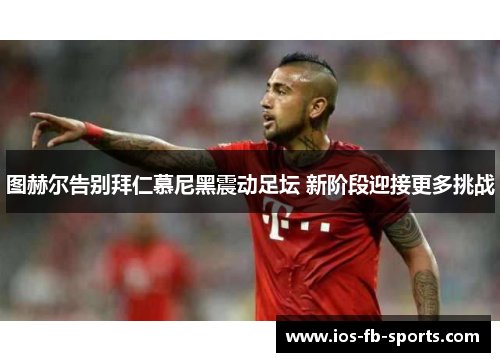 图赫尔告别拜仁慕尼黑震动足坛 新阶段迎接更多挑战 图赫尔告别拜仁慕尼黑震动足坛 新阶段迎接更多挑战