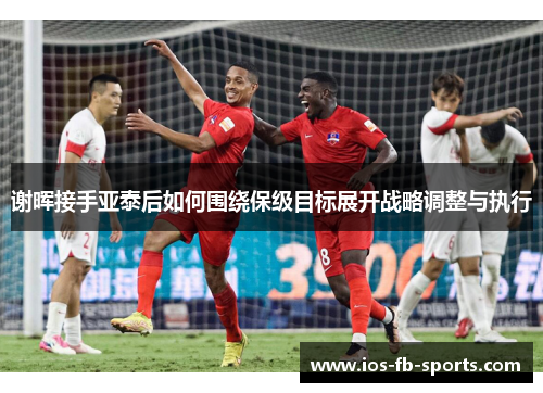 谢晖接手亚泰后如何围绕保级目标展开战略调整与执行