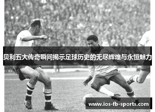 贝利五大传奇瞬间揭示足球历史的无尽辉煌与永恒魅力